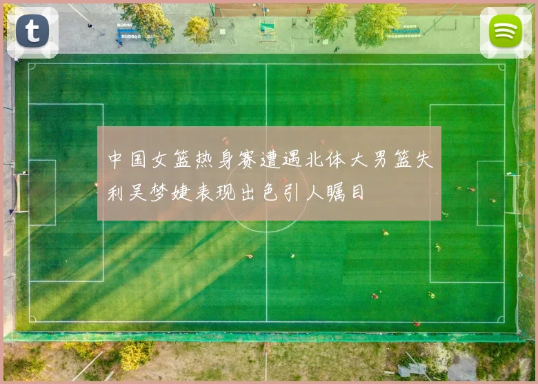 中国女篮热身赛遭遇北体大男篮失利吴梦婕表现出色引人瞩目