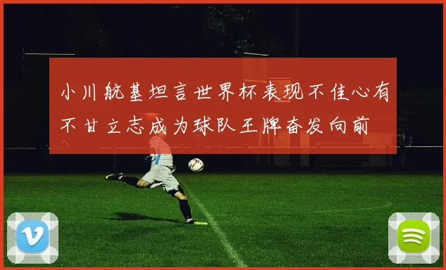 小川航基坦言世界杯表现不佳心有不甘立志成为球队王牌奋发向前