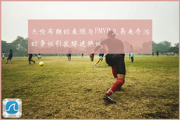 杰伦布朗的表现与FMVP交易老乔治的争议引发球迷热议