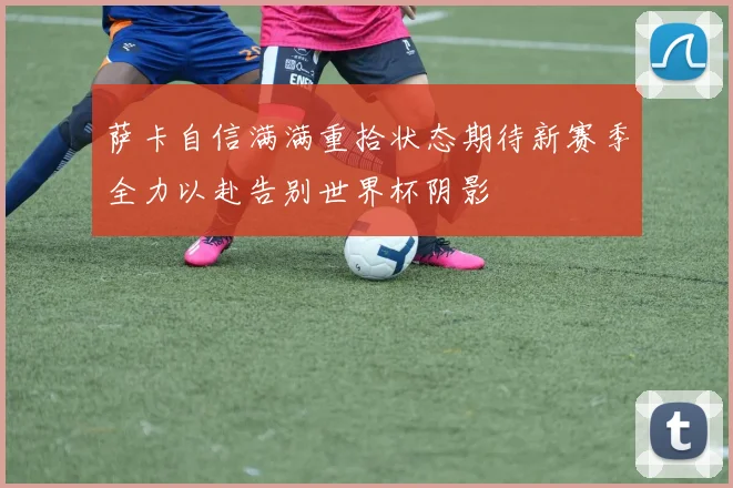 萨卡自信满满重拾状态期待新赛季全力以赴告别世界杯阴影