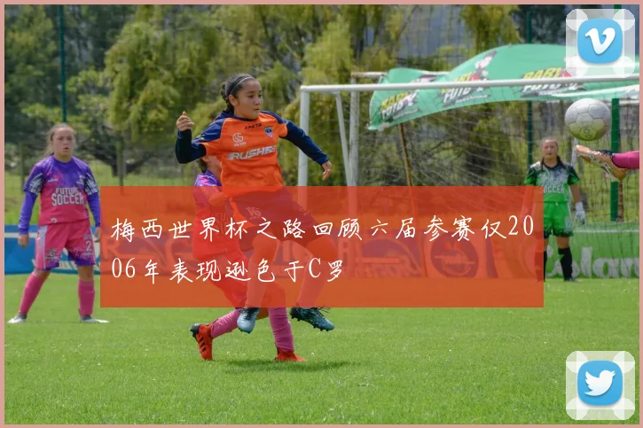 梅西世界杯之路回顾六届参赛仅2006年表现逊色于C罗