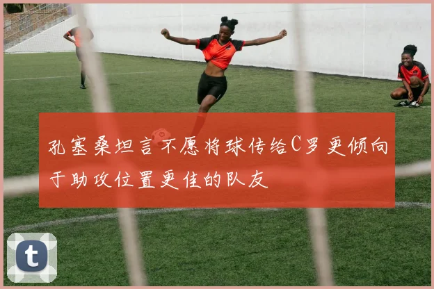 孔塞桑坦言不愿将球传给C罗更倾向于助攻位置更佳的队友